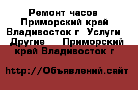 Ремонт часов - Приморский край, Владивосток г. Услуги » Другие   . Приморский край,Владивосток г.